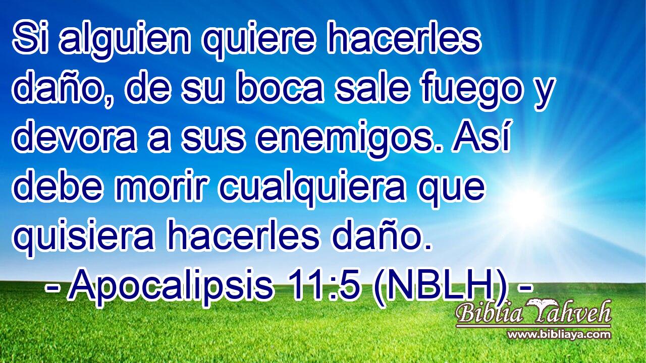  Si alguien quiere hacerles daño, de su boca sale fuego y devora a sus enemigos. Así debe morir cualquiera que quisiera hacerles daño. 