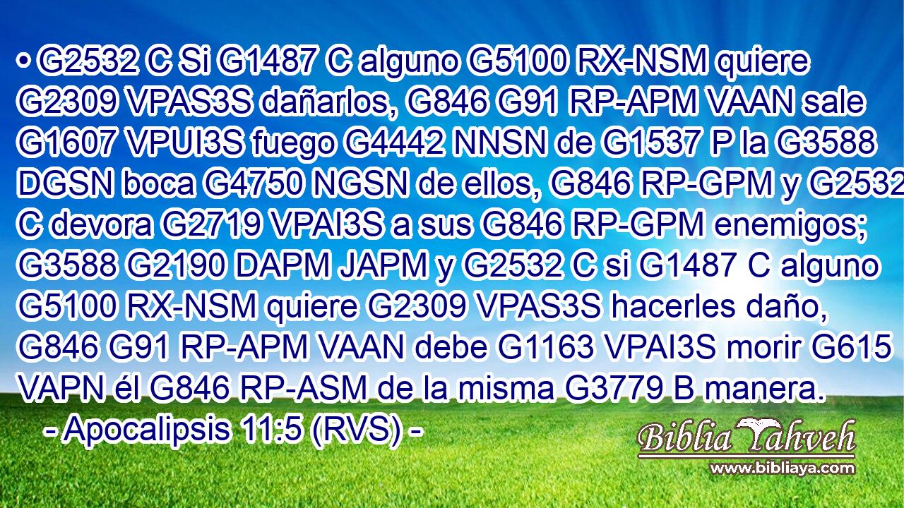 • G2532 C Si G1487 C alguno G5100 RX-NSM quiere G2309 VPAS3S dañarlos, G846 G91 RP-APM VAAN sale G1607 VPUI3S fuego G4442 NNSN de G1537 P la G3588 DGSN boca G4750 NGSN de ellos, G846 RP-GPM y G2532 C devora G2719 VPAI3S a sus G846 RP-GPM enemigos; G3588 G2190 DAPM JAPM y G2532 C si G1487 C alguno G5100 RX-NSM quiere G2309 VPAS3S hacerles daño, G846 G91 RP-APM VAAN debe G1163 VPAI3S morir G615 VAPN él G846 RP-ASM de la misma G3779 B manera. 