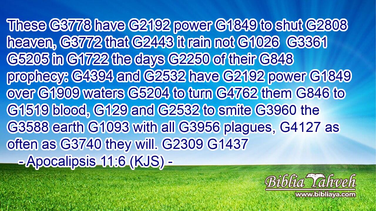 These G3778 have G2192 power G1849 to shut G2808 heaven, G3772 that G2443 it rain not G1026  G3361  G5205 in G1722 the days G2250 of their G848 prophecy: G4394 and G2532 have G2192 power G1849 over G1909 waters G5204 to turn G4762 them G846 to G1519 blood, G129 and G2532 to smite G3960 the G3588 earth G1093 with all G3956 plagues, G4127 as often as G3740 they will. G2309 G1437