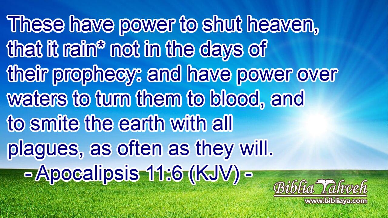 These have power to shut heaven, that it rain* not in the days of their prophecy: and have power over waters to turn them to blood, and to smite the earth with all plagues, as often as they will.