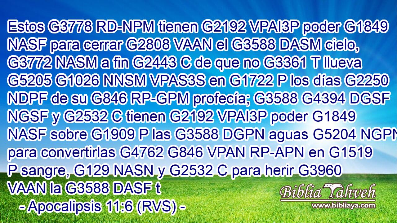 Estos G3778 RD-NPM tienen G2192 VPAI3P poder G1849 NASF para cerrar G2808 VAAN el G3588 DASM cielo, G3772 NASM a fin G2443 C de que no G3361 T llueva G5205 G1026 NNSM VPAS3S en G1722 P los días G2250 NDPF de su G846 RP-GPM profecía; G3588 G4394 DGSF NGSF y G2532 C tienen G2192 VPAI3P poder G1849 NASF sobre G1909 P las G3588 DGPN aguas G5204 NGPN para convertirlas G4762 G846 VPAN RP-APN en G1519 P sangre, G129 NASN y G2532 C para herir G3960 VAAN la G3588 DASF t