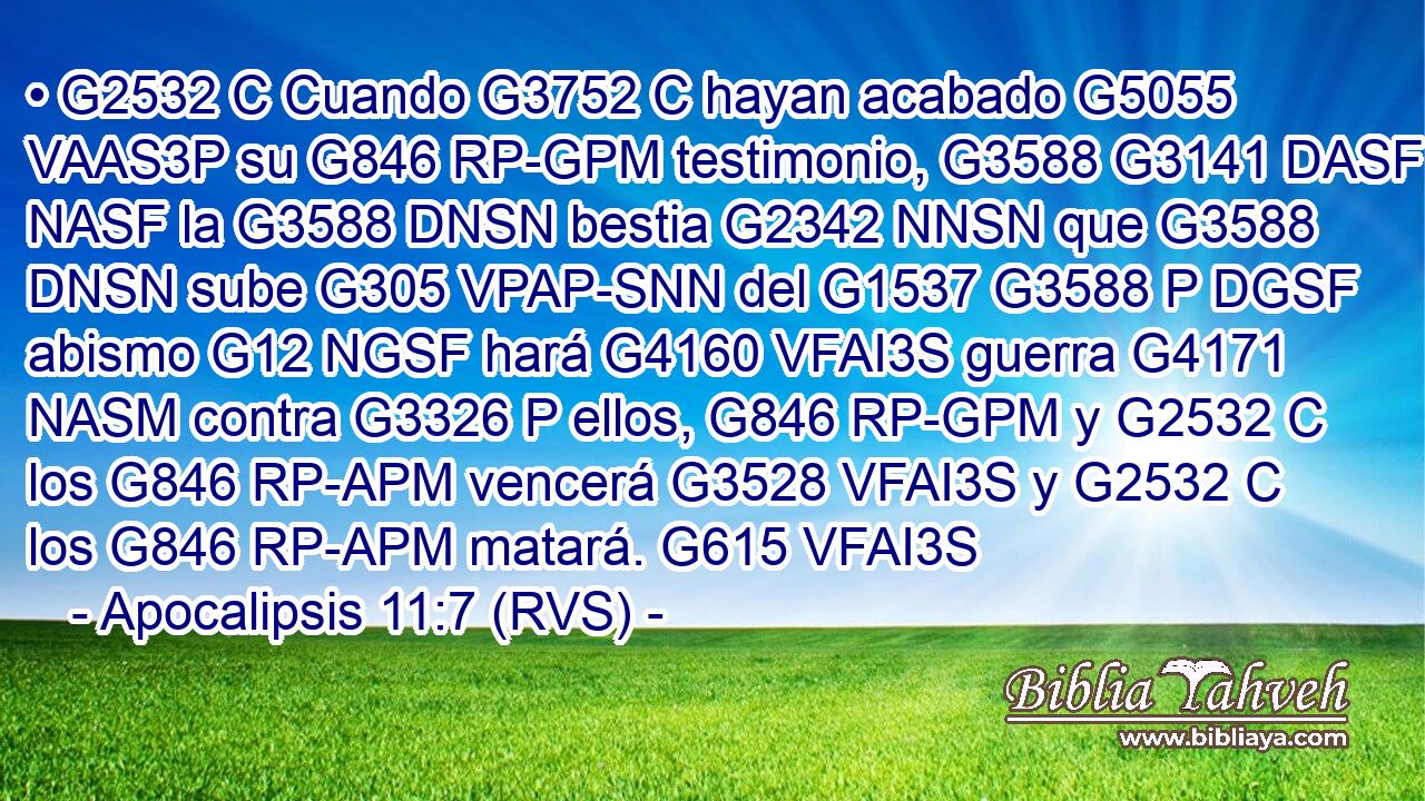 • G2532 C Cuando G3752 C hayan acabado G5055 VAAS3P su G846 RP-GPM testimonio, G3588 G3141 DASF NASF la G3588 DNSN bestia G2342 NNSN que G3588 DNSN sube G305 VPAP-SNN del G1537 G3588 P DGSF abismo G12 NGSF hará G4160 VFAI3S guerra G4171 NASM contra G3326 P ellos, G846 RP-GPM y G2532 C los G846 RP-APM vencerá G3528 VFAI3S y G2532 C los G846 RP-APM matará. G615 VFAI3S 