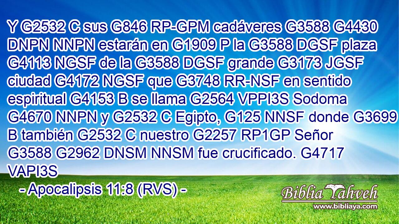 Y G2532 C sus G846 RP-GPM cadáveres G3588 G4430 DNPN NNPN estarán en G1909 P la G3588 DGSF plaza G4113 NGSF de la G3588 DGSF grande G3173 JGSF ciudad G4172 NGSF que G3748 RR-NSF en sentido espiritual G4153 B se llama G2564 VPPI3S Sodoma G4670 NNPN y G2532 C Egipto, G125 NNSF donde G3699 B también G2532 C nuestro G2257 RP1GP Señor G3588 G2962 DNSM NNSM fue crucificado. G4717 VAPI3S 