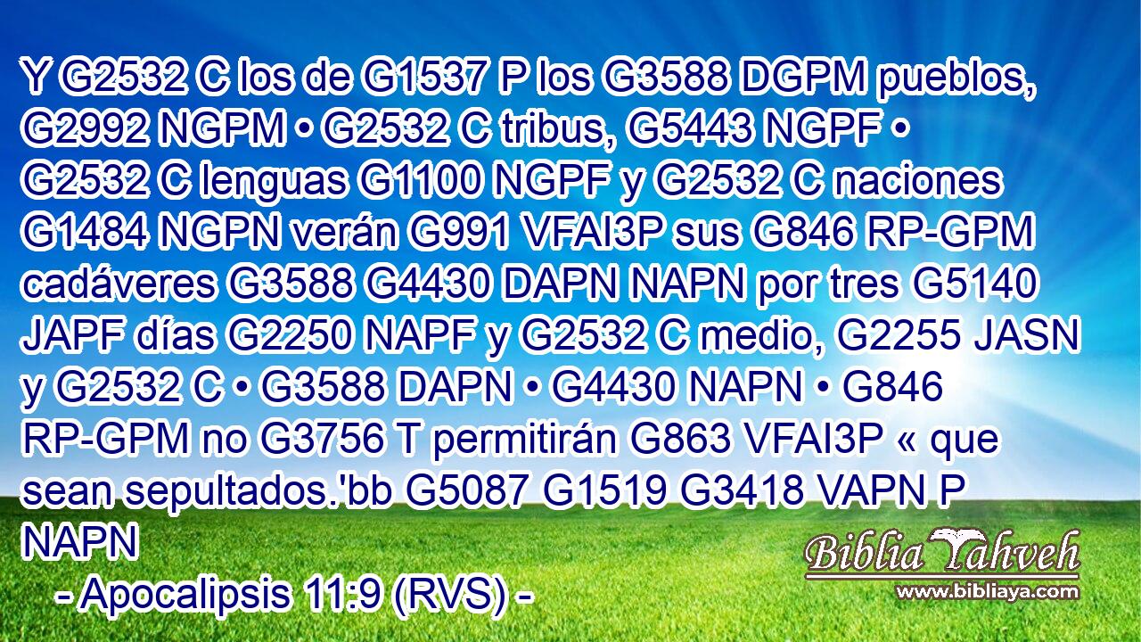 Y G2532 C los de G1537 P los G3588 DGPM pueblos, G2992 NGPM • G2532 C tribus, G5443 NGPF • G2532 C lenguas G1100 NGPF y G2532 C naciones G1484 NGPN verán G991 VFAI3P sus G846 RP-GPM cadáveres G3588 G4430 DAPN NAPN por tres G5140 JAPF días G2250 NAPF y G2532 C medio, G2255 JASN y G2532 C • G3588 DAPN • G4430 NAPN • G846 RP-GPM no G3756 T permitirán G863 VFAI3P « que sean sepultados.'bb G5087 G1519 G3418 VAPN P NAPN 