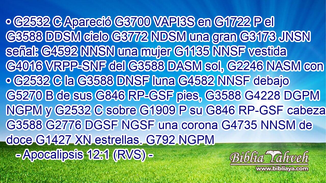 • G2532 C Apareció G3700 VAPI3S en G1722 P el G3588 DDSM cielo G3772 NDSM una gran G3173 JNSN señal: G4592 NNSN una mujer G1135 NNSF vestida G4016 VRPP-SNF del G3588 DASM sol, G2246 NASM con • G2532 C la G3588 DNSF luna G4582 NNSF debajo G5270 B de sus G846 RP-GSF pies, G3588 G4228 DGPM NGPM y G2532 C sobre G1909 P su G846 RP-GSF cabeza G3588 G2776 DGSF NGSF una corona G4735 NNSM de doce G1427 XN estrellas. G792 NGPM 