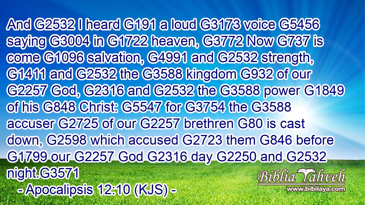 And G2532 I heard G191 a loud G3173 voice G5456 saying G3004 in G1722 heaven, G3772 Now G737 is come G1096 salvation, G4991 and G2532 strength, G1411 and G2532 the G3588 kingdom G932 of our G2257 God, G2316 and G2532 the G3588 power G1849 of his G848 Christ: G5547 for G3754 the G3588 accuser G2725 of our G2257 brethren G80 is cast down, G2598 which accused G2723 them G846 before G1799 our G2257 God G2316 day G2250 and G2532 night.G3571