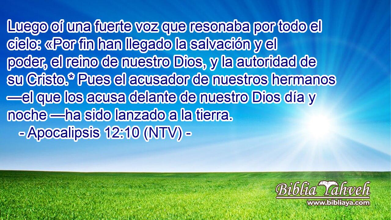 Luego oí una fuerte voz que resonaba por todo el cielo: «Por fin han llegado la salvación y el poder, el reino de nuestro Dios, y la autoridad de su Cristo.* Pues el acusador de nuestros hermanos —el que los acusa delante de nuestro Dios día y noche —ha sido lanzado a la tierra.