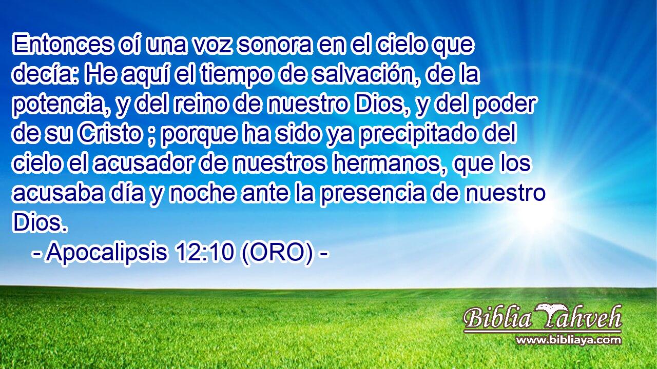  Entonces oí una voz sonora en el cielo que decía: He aquí el tiempo de salvación, de la potencia, y del reino de nuestro Dios, y del poder de su Cristo ; porque ha sido ya precipitado del cielo el acusador de nuestros hermanos, que los acusaba día y noche ante la presencia de nuestro Dios. 