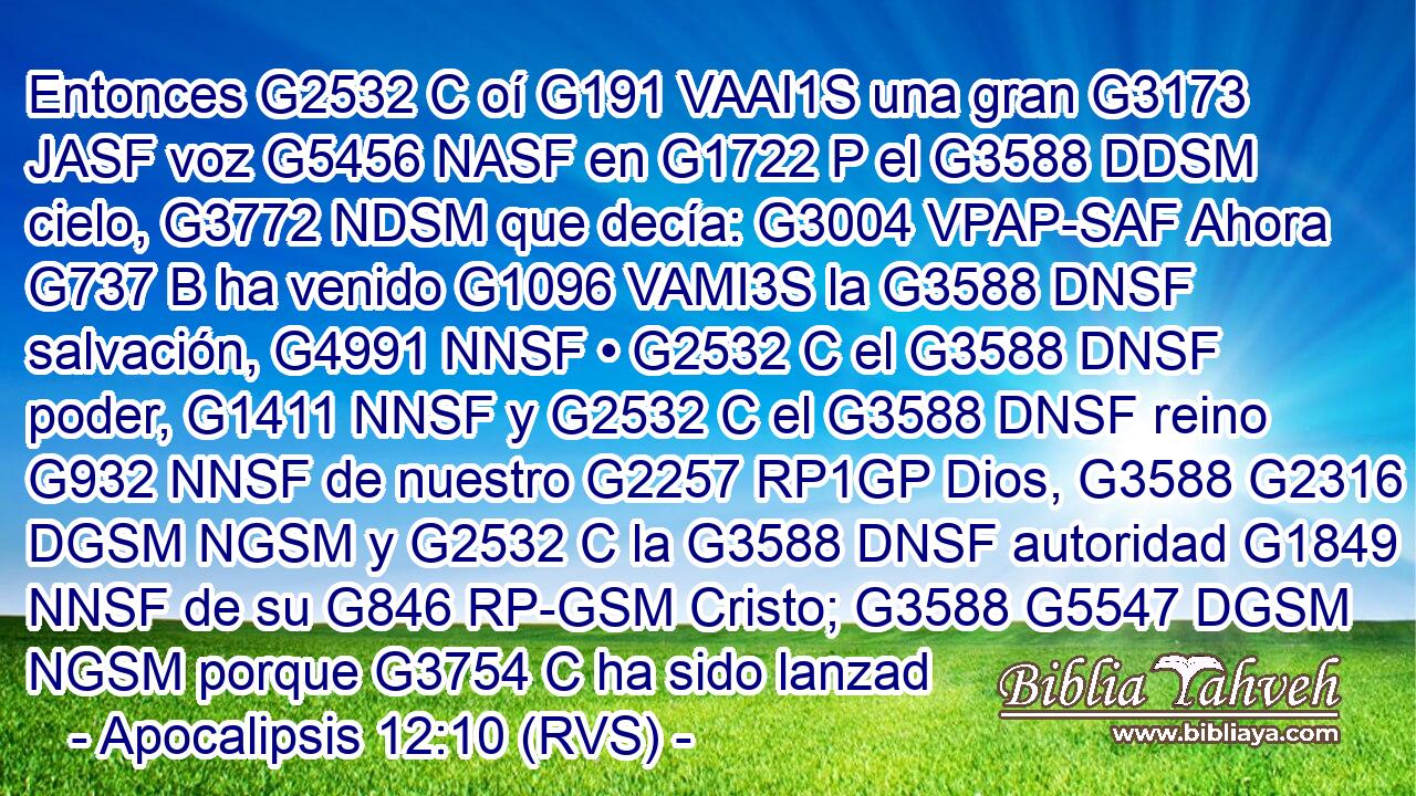 Entonces G2532 C oí G191 VAAI1S una gran G3173 JASF voz G5456 NASF en G1722 P el G3588 DDSM cielo, G3772 NDSM que decía: G3004 VPAP-SAF Ahora G737 B ha venido G1096 VAMI3S la G3588 DNSF salvación, G4991 NNSF • G2532 C el G3588 DNSF poder, G1411 NNSF y G2532 C el G3588 DNSF reino G932 NNSF de nuestro G2257 RP1GP Dios, G3588 G2316 DGSM NGSM y G2532 C la G3588 DNSF autoridad G1849 NNSF de su G846 RP-GSM Cristo; G3588 G5547 DGSM NGSM porque G3754 C ha sido lanzad