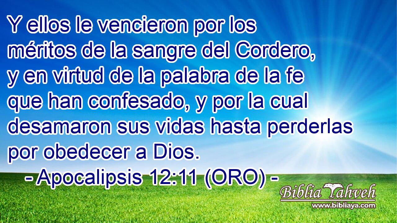 Y ellos le vencieron por los méritos de la sangre del Cordero, y en virtud de la palabra de la fe que han confesado, y por la cual desamaron sus vidas hasta perderlas por obedecer a Dios. 