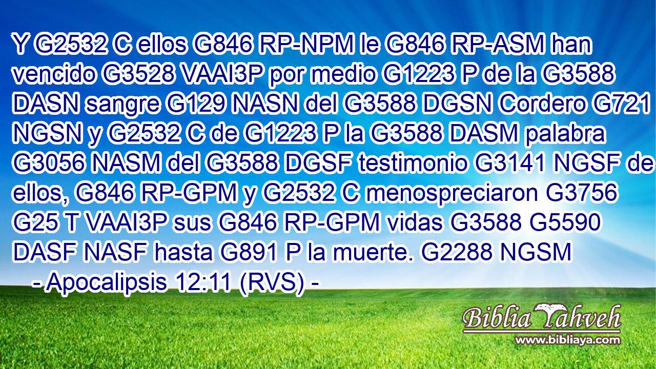 Y G2532 C ellos G846 RP-NPM le G846 RP-ASM han vencido G3528 VAAI3P por medio G1223 P de la G3588 DASN sangre G129 NASN del G3588 DGSN Cordero G721 NGSN y G2532 C de G1223 P la G3588 DASM palabra G3056 NASM del G3588 DGSF testimonio G3141 NGSF de ellos, G846 RP-GPM y G2532 C menospreciaron G3756 G25 T VAAI3P sus G846 RP-GPM vidas G3588 G5590 DASF NASF hasta G891 P la muerte. G2288 NGSM 
