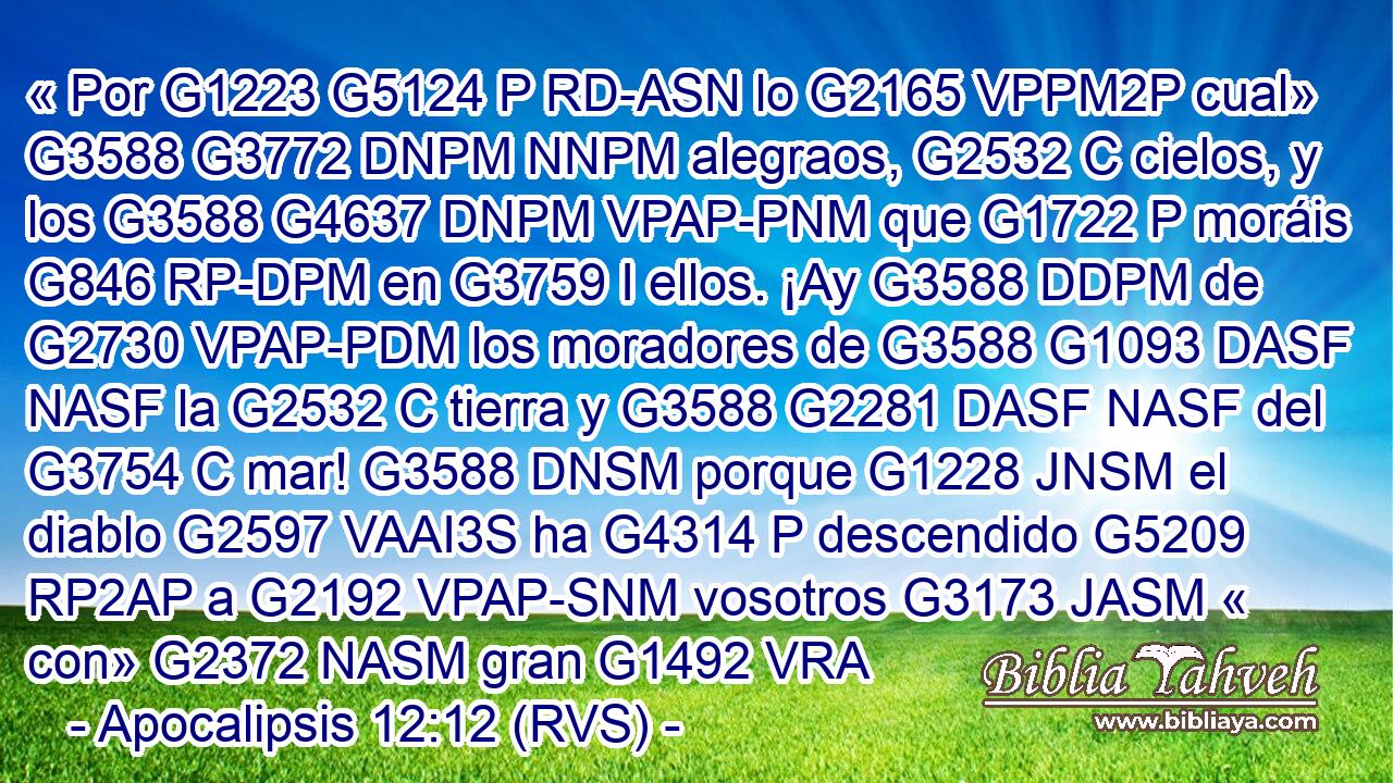 « Por G1223 G5124 P RD-ASN lo G2165 VPPM2P cual» G3588 G3772 DNPM NNPM alegraos, G2532 C cielos, y los G3588 G4637 DNPM VPAP-PNM que G1722 P moráis G846 RP-DPM en G3759 I ellos. ¡Ay G3588 DDPM de G2730 VPAP-PDM los moradores de G3588 G1093 DASF NASF la G2532 C tierra y G3588 G2281 DASF NASF del G3754 C mar! G3588 DNSM porque G1228 JNSM el diablo G2597 VAAI3S ha G4314 P descendido G5209 RP2AP a G2192 VPAP-SNM vosotros G3173 JASM « con» G2372 NASM gran G1492 VRA