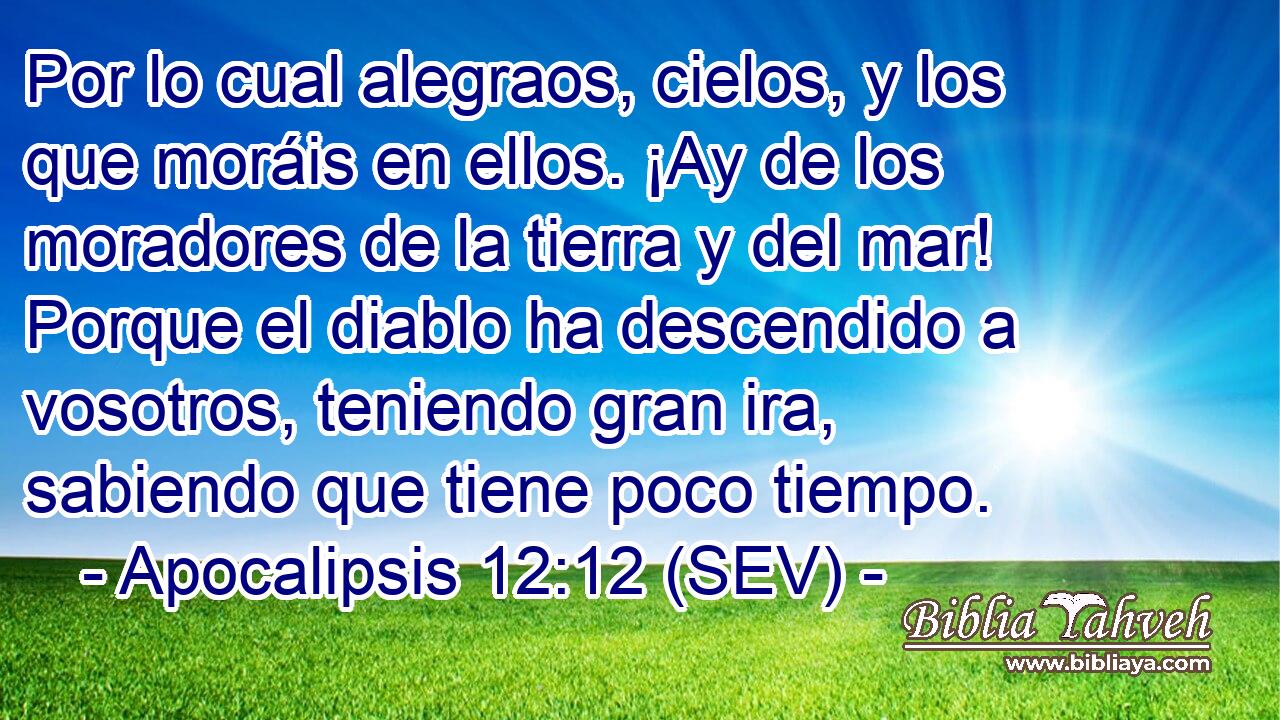 Por lo cual alegraos, cielos, y los que moráis en ellos. ¡Ay de los moradores de la tierra y del mar! Porque el diablo ha descendido a vosotros, teniendo gran ira, sabiendo que tiene poco tiempo.