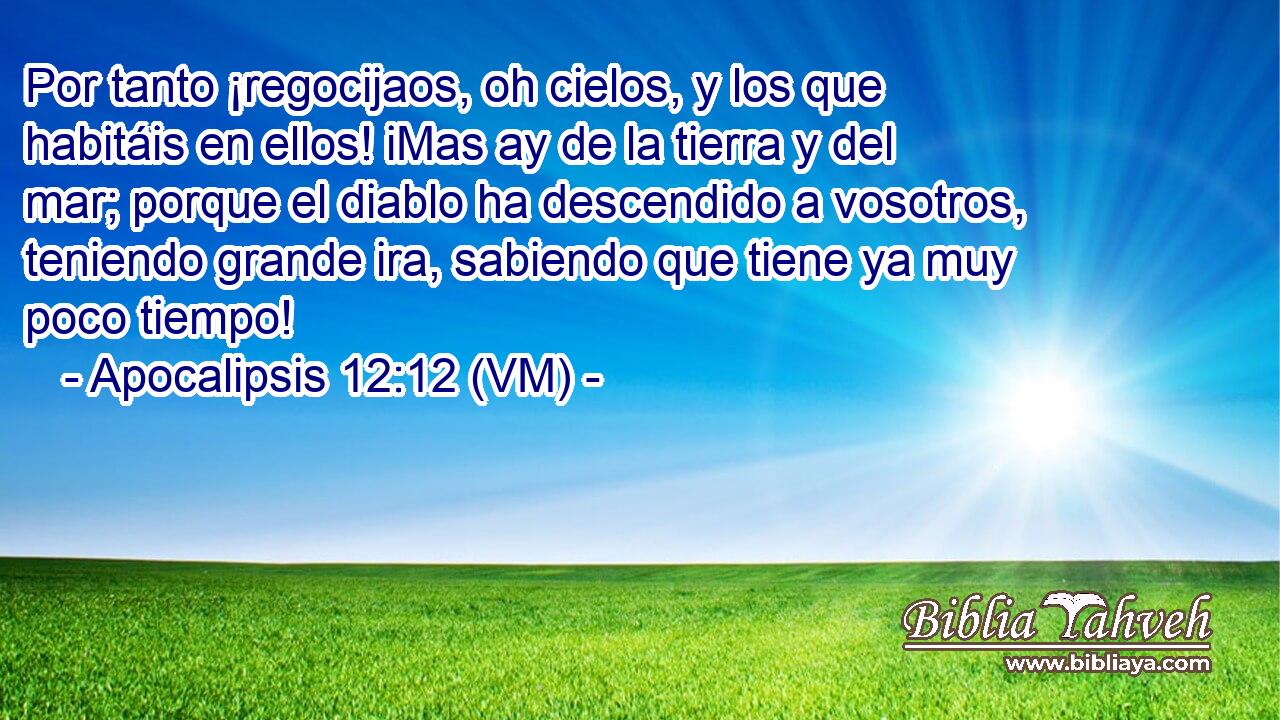  Por tanto ¡regocijaos, oh cielos, y los que habitáis en ellos! iMas ay de la tierra y del mar; porque el diablo ha descendido a vosotros, teniendo grande ira, sabiendo que tiene ya muy poco tiempo! 