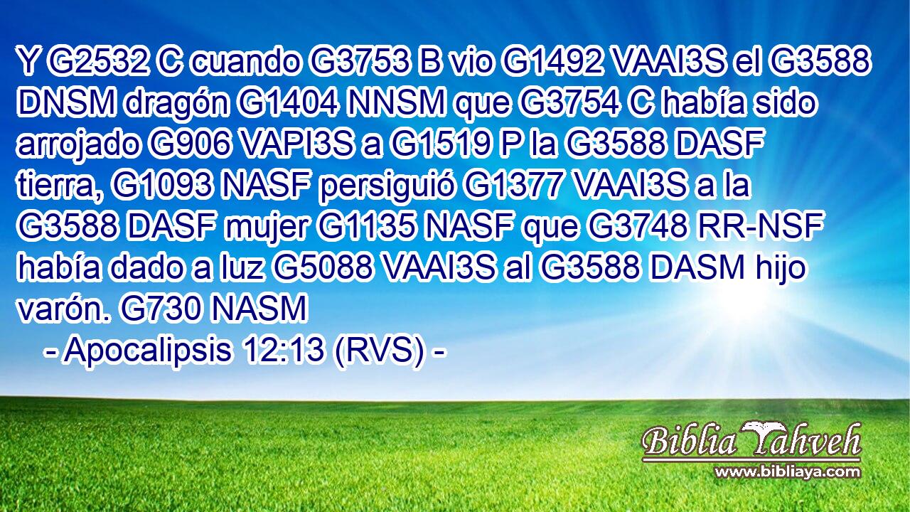 Y G2532 C cuando G3753 B vio G1492 VAAI3S el G3588 DNSM dragón G1404 NNSM que G3754 C había sido arrojado G906 VAPI3S a G1519 P la G3588 DASF tierra, G1093 NASF persiguió G1377 VAAI3S a la G3588 DASF mujer G1135 NASF que G3748 RR-NSF había dado a luz G5088 VAAI3S al G3588 DASM hijo varón. G730 NASM 
