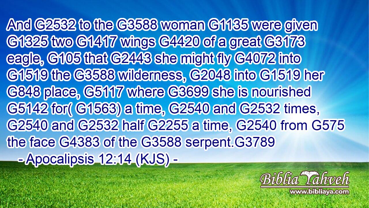 And G2532 to the G3588 woman G1135 were given G1325 two G1417 wings G4420 of a great G3173 eagle, G105 that G2443 she might fly G4072 into G1519 the G3588 wilderness, G2048 into G1519 her G848 place, G5117 where G3699 she is nourished G5142 for( G1563) a time, G2540 and G2532 times, G2540 and G2532 half G2255 a time, G2540 from G575 the face G4383 of the G3588 serpent.G3789