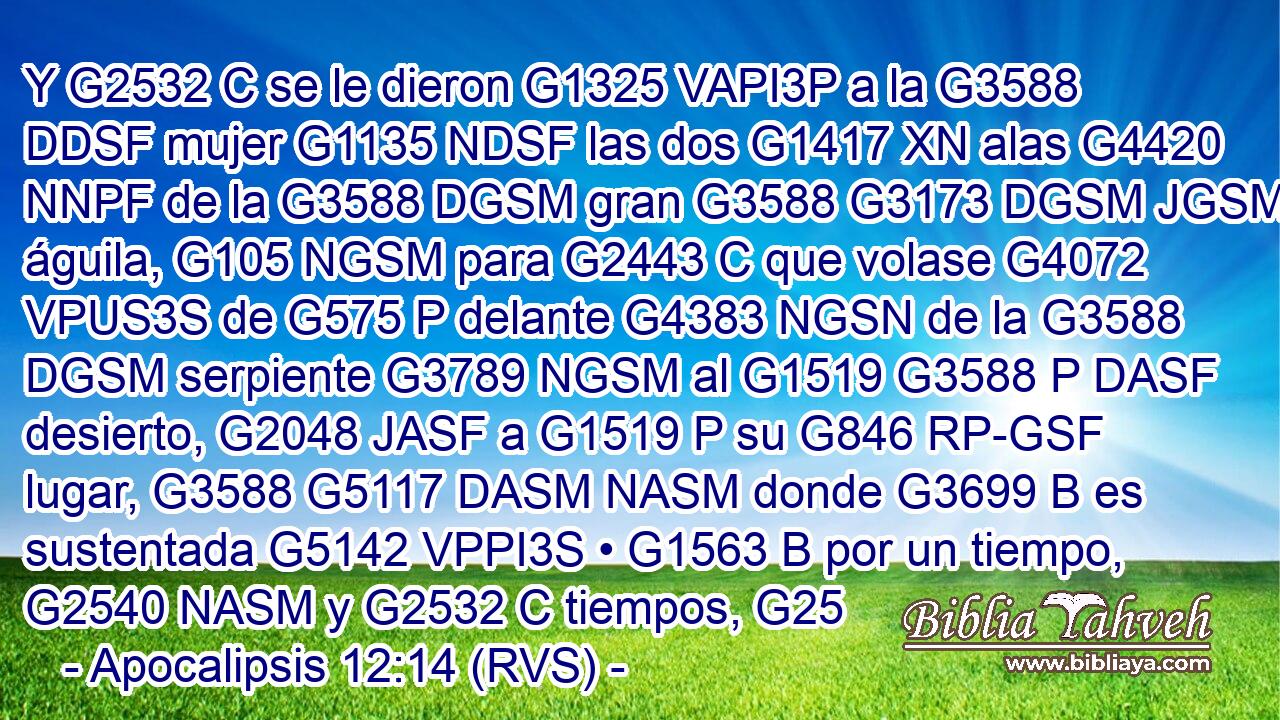 Y G2532 C se le dieron G1325 VAPI3P a la G3588 DDSF mujer G1135 NDSF las dos G1417 XN alas G4420 NNPF de la G3588 DGSM gran G3588 G3173 DGSM JGSM águila, G105 NGSM para G2443 C que volase G4072 VPUS3S de G575 P delante G4383 NGSN de la G3588 DGSM serpiente G3789 NGSM al G1519 G3588 P DASF desierto, G2048 JASF a G1519 P su G846 RP-GSF lugar, G3588 G5117 DASM NASM donde G3699 B es sustentada G5142 VPPI3S • G1563 B por un tiempo, G2540 NASM y G2532 C tiempos, G25