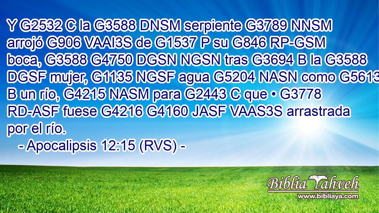 Y G2532 C la G3588 DNSM serpiente G3789 NNSM arrojó G906 VAAI3S de G1537 P su G846 RP-GSM boca, G3588 G4750 DGSN NGSN tras G3694 B la G3588 DGSF mujer, G1135 NGSF agua G5204 NASN como G5613 B un río, G4215 NASM para G2443 C que • G3778 RD-ASF fuese G4216 G4160 JASF VAAS3S arrastrada por el río. 