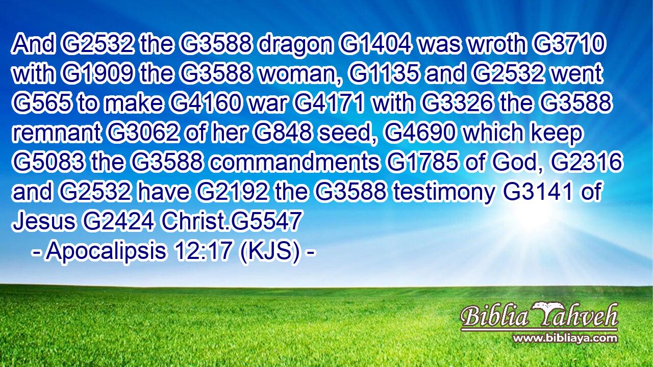 And G2532 the G3588 dragon G1404 was wroth G3710 with G1909 the G3588 woman, G1135 and G2532 went G565 to make G4160 war G4171 with G3326 the G3588 remnant G3062 of her G848 seed, G4690 which keep G5083 the G3588 commandments G1785 of God, G2316 and G2532 have G2192 the G3588 testimony G3141 of Jesus G2424 Christ.G5547