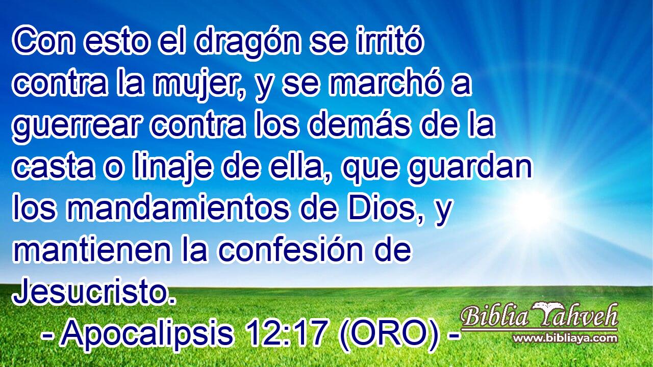  Con esto el dragón se irritó contra la mujer, y se marchó a guerrear contra los demás de la casta o linaje de ella, que guardan los mandamientos de Dios, y mantienen la confesión de Jesucristo. 
