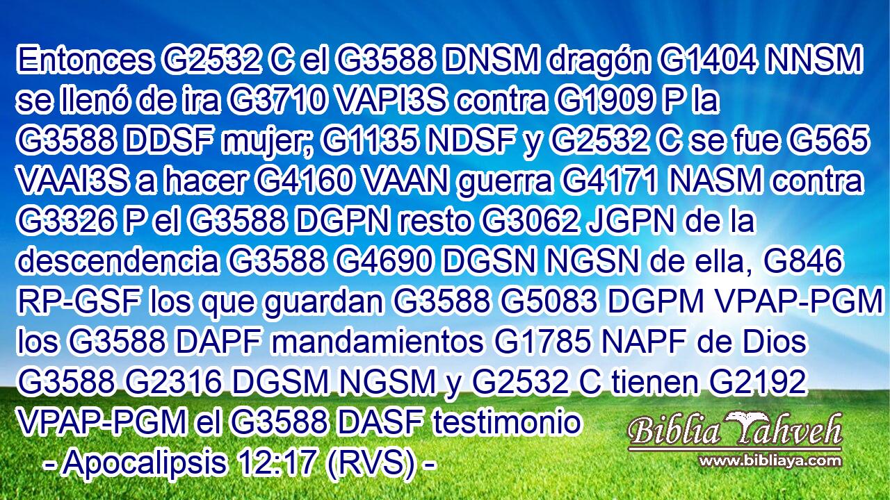 Entonces G2532 C el G3588 DNSM dragón G1404 NNSM se llenó de ira G3710 VAPI3S contra G1909 P la G3588 DDSF mujer; G1135 NDSF y G2532 C se fue G565 VAAI3S a hacer G4160 VAAN guerra G4171 NASM contra G3326 P el G3588 DGPN resto G3062 JGPN de la descendencia G3588 G4690 DGSN NGSN de ella, G846 RP-GSF los que guardan G3588 G5083 DGPM VPAP-PGM los G3588 DAPF mandamientos G1785 NAPF de Dios G3588 G2316 DGSM NGSM y G2532 C tienen G2192 VPAP-PGM el G3588 DASF testimonio