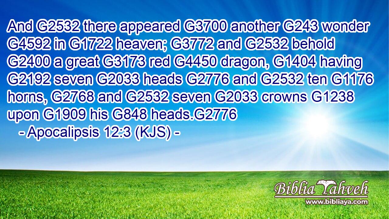 And G2532 there appeared G3700 another G243 wonder G4592 in G1722 heaven; G3772 and G2532 behold G2400 a great G3173 red G4450 dragon, G1404 having G2192 seven G2033 heads G2776 and G2532 ten G1176 horns, G2768 and G2532 seven G2033 crowns G1238 upon G1909 his G848 heads.G2776