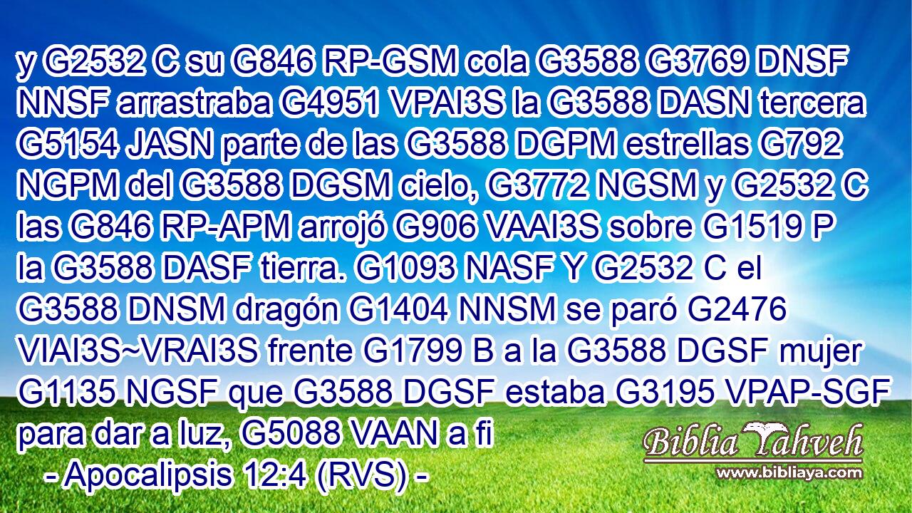 y G2532 C su G846 RP-GSM cola G3588 G3769 DNSF NNSF arrastraba G4951 VPAI3S la G3588 DASN tercera G5154 JASN parte de las G3588 DGPM estrellas G792 NGPM del G3588 DGSM cielo, G3772 NGSM y G2532 C las G846 RP-APM arrojó G906 VAAI3S sobre G1519 P la G3588 DASF tierra. G1093 NASF Y G2532 C el G3588 DNSM dragón G1404 NNSM se paró G2476 VIAI3S~VRAI3S frente G1799 B a la G3588 DGSF mujer G1135 NGSF que G3588 DGSF estaba G3195 VPAP-SGF para dar a luz, G5088 VAAN a fi