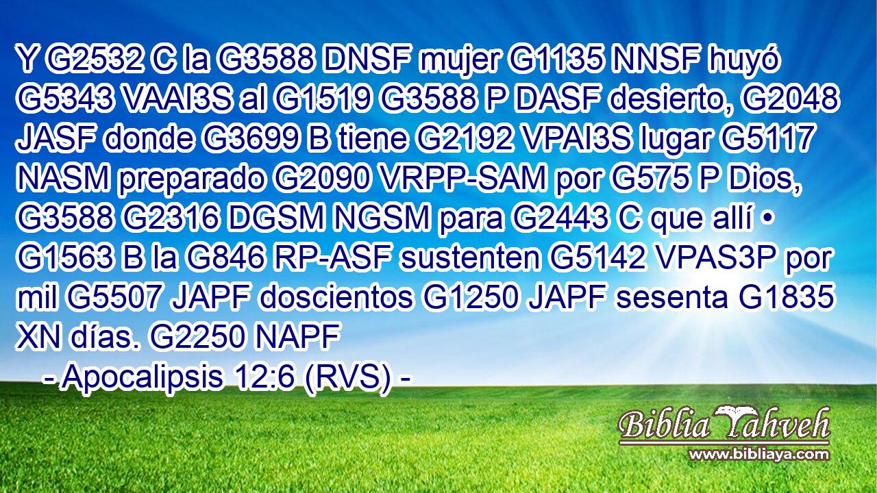 Y G2532 C la G3588 DNSF mujer G1135 NNSF huyó G5343 VAAI3S al G1519 G3588 P DASF desierto, G2048 JASF donde G3699 B tiene G2192 VPAI3S lugar G5117 NASM preparado G2090 VRPP-SAM por G575 P Dios, G3588 G2316 DGSM NGSM para G2443 C que allí • G1563 B la G846 RP-ASF sustenten G5142 VPAS3P por mil G5507 JAPF doscientos G1250 JAPF sesenta G1835 XN días. G2250 NAPF 