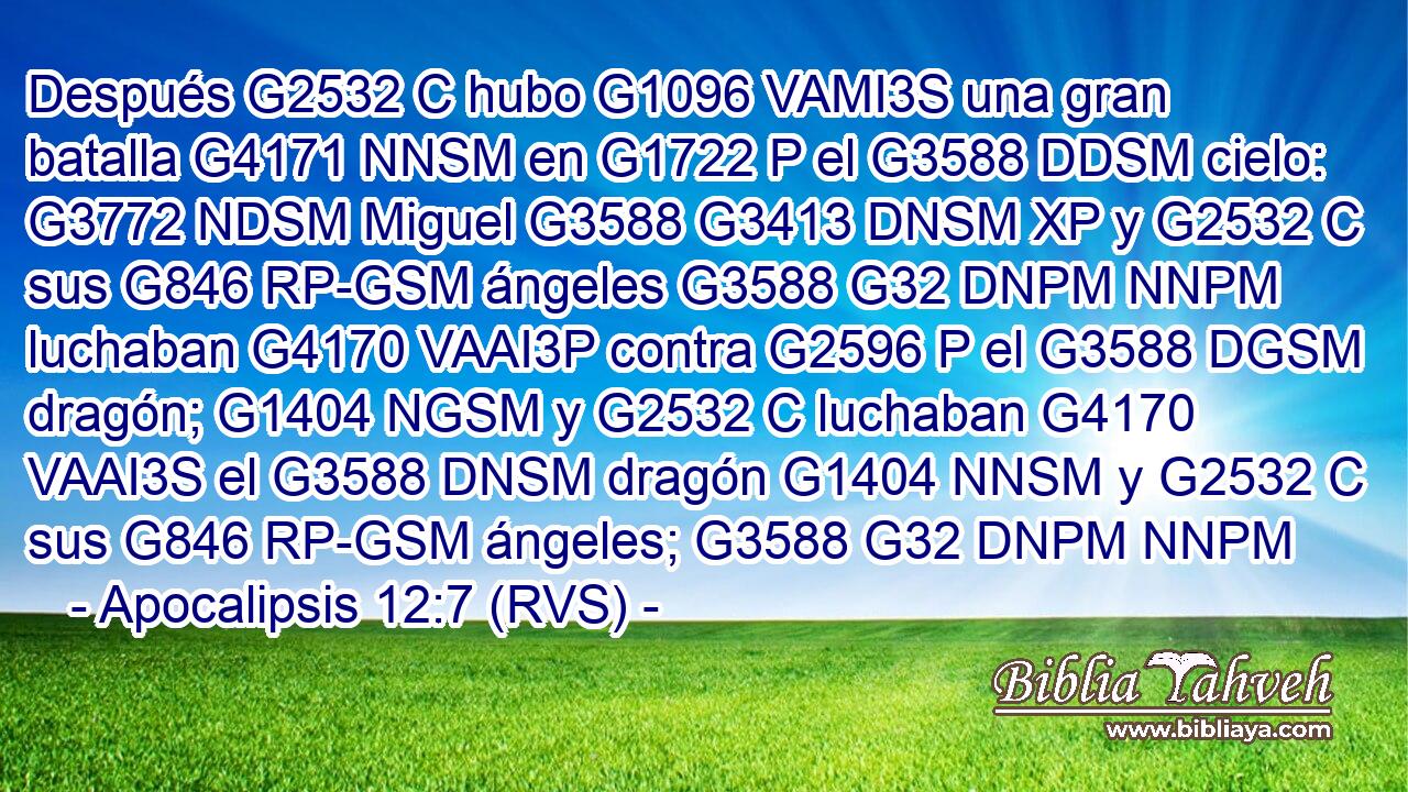 Después G2532 C hubo G1096 VAMI3S una gran batalla G4171 NNSM en G1722 P el G3588 DDSM cielo: G3772 NDSM Miguel G3588 G3413 DNSM XP y G2532 C sus G846 RP-GSM ángeles G3588 G32 DNPM NNPM luchaban G4170 VAAI3P contra G2596 P el G3588 DGSM dragón; G1404 NGSM y G2532 C luchaban G4170 VAAI3S el G3588 DNSM dragón G1404 NNSM y G2532 C sus G846 RP-GSM ángeles; G3588 G32 DNPM NNPM 