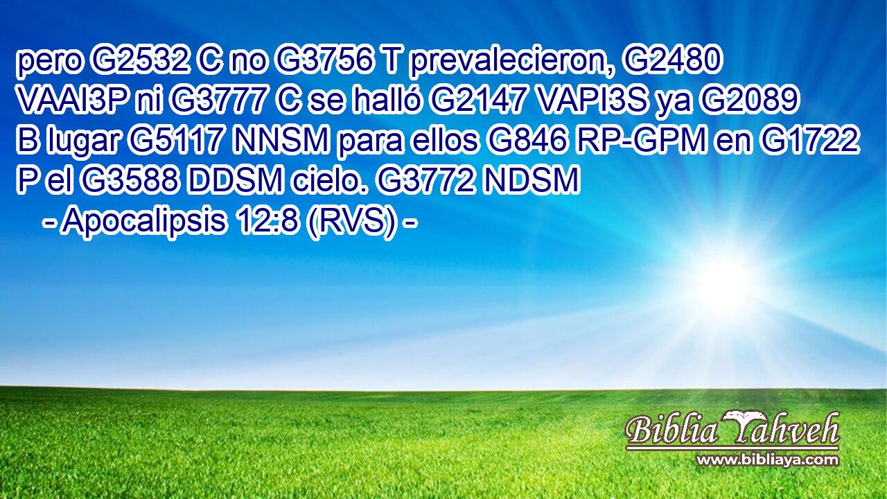 pero G2532 C no G3756 T prevalecieron, G2480 VAAI3P ni G3777 C se halló G2147 VAPI3S ya G2089 B lugar G5117 NNSM para ellos G846 RP-GPM en G1722 P el G3588 DDSM cielo. G3772 NDSM 