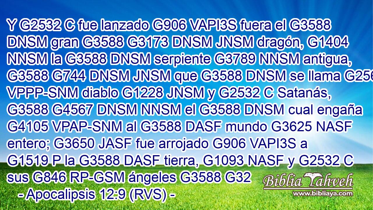 Y G2532 C fue lanzado G906 VAPI3S fuera el G3588 DNSM gran G3588 G3173 DNSM JNSM dragón, G1404 NNSM la G3588 DNSM serpiente G3789 NNSM antigua, G3588 G744 DNSM JNSM que G3588 DNSM se llama G2564 VPPP-SNM diablo G1228 JNSM y G2532 C Satanás, G3588 G4567 DNSM NNSM el G3588 DNSM cual engaña G4105 VPAP-SNM al G3588 DASF mundo G3625 NASF entero; G3650 JASF fue arrojado G906 VAPI3S a G1519 P la G3588 DASF tierra, G1093 NASF y G2532 C sus G846 RP-GSM ángeles G3588 G32 