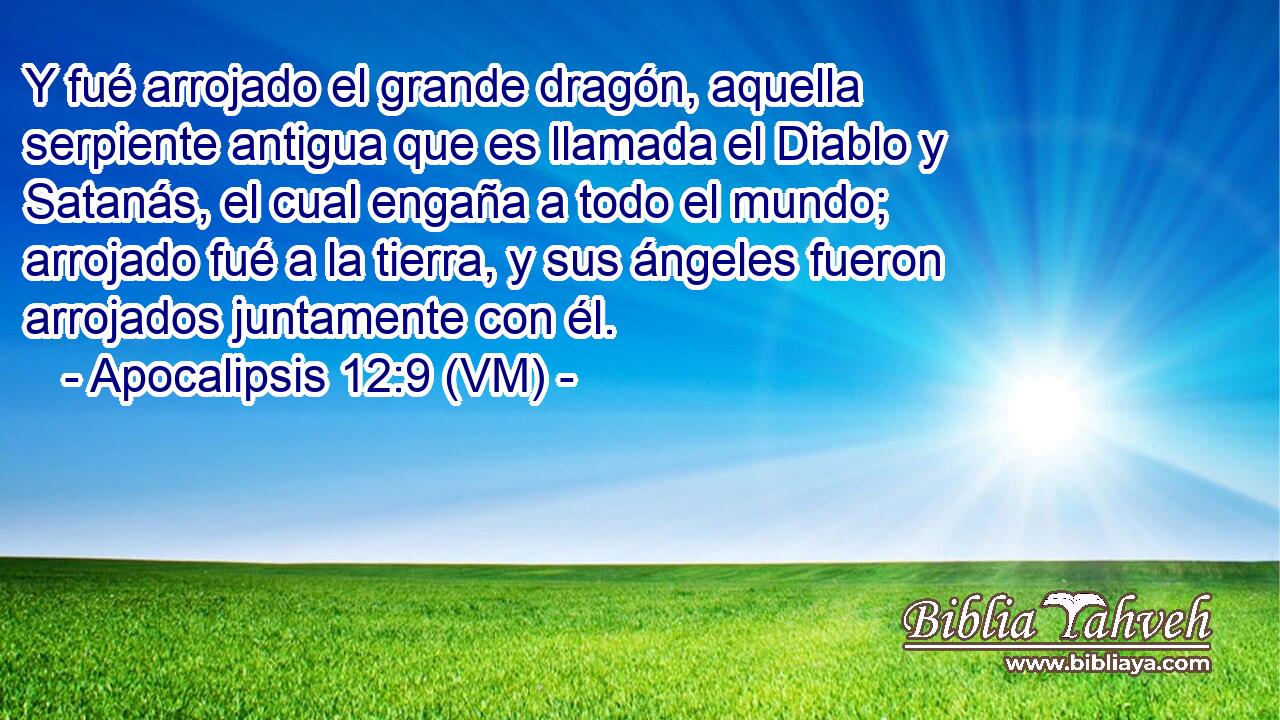  Y fué arrojado el grande dragón, aquella serpiente antigua que es llamada el Diablo y Satanás, el cual engaña a todo el mundo;  arrojado fué a la tierra, y sus ángeles fueron arrojados juntamente con él. 