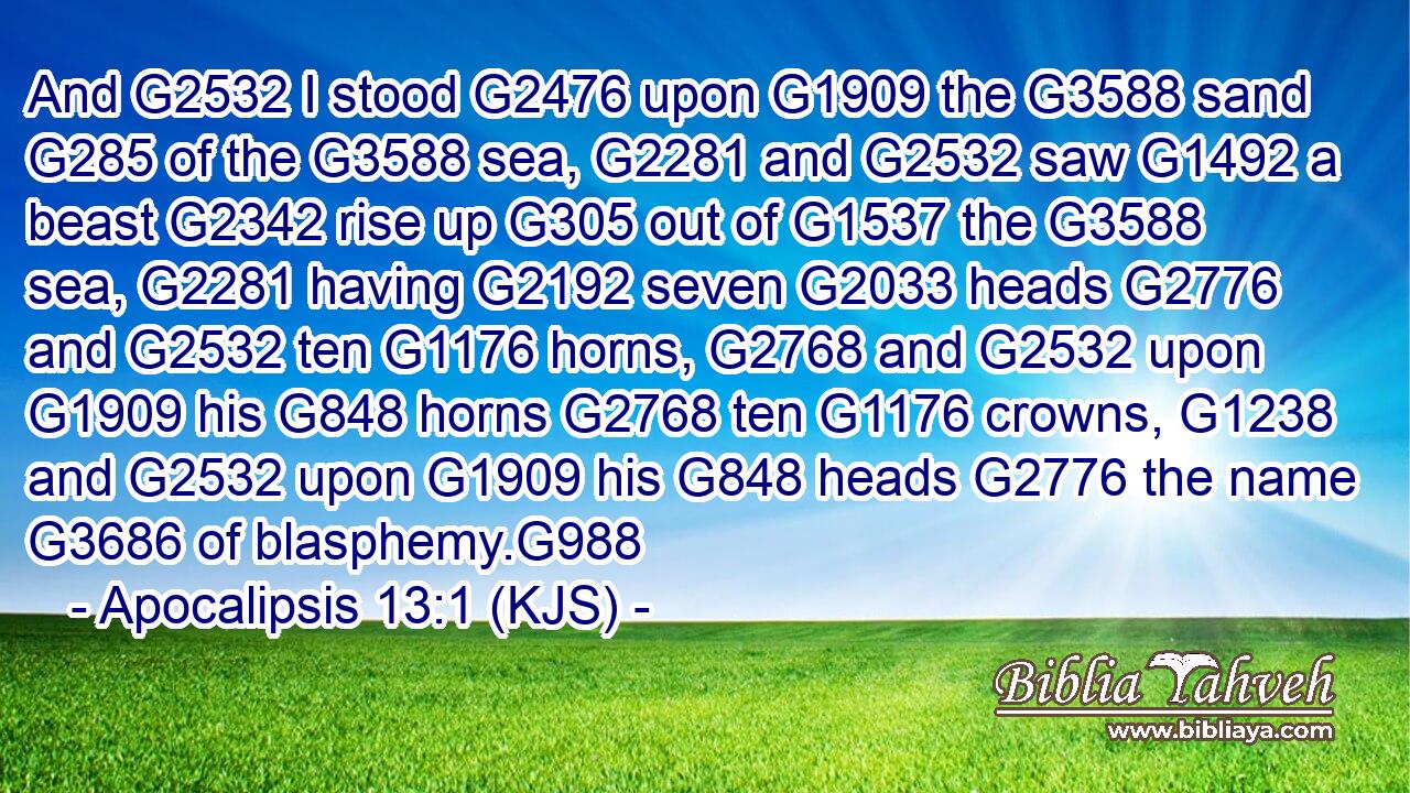 And G2532 I stood G2476 upon G1909 the G3588 sand G285 of the G3588 sea, G2281 and G2532 saw G1492 a beast G2342 rise up G305 out of G1537 the G3588 sea, G2281 having G2192 seven G2033 heads G2776 and G2532 ten G1176 horns, G2768 and G2532 upon G1909 his G848 horns G2768 ten G1176 crowns, G1238 and G2532 upon G1909 his G848 heads G2776 the name G3686 of blasphemy.G988