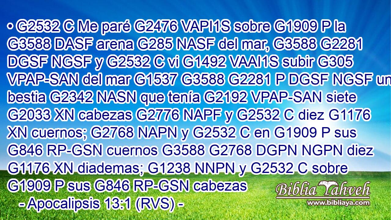 • G2532 C Me paré G2476 VAPI1S sobre G1909 P la G3588 DASF arena G285 NASF del mar, G3588 G2281 DGSF NGSF y G2532 C vi G1492 VAAI1S subir G305 VPAP-SAN del mar G1537 G3588 G2281 P DGSF NGSF una bestia G2342 NASN que tenía G2192 VPAP-SAN siete G2033 XN cabezas G2776 NAPF y G2532 C diez G1176 XN cuernos; G2768 NAPN y G2532 C en G1909 P sus G846 RP-GSN cuernos G3588 G2768 DGPN NGPN diez G1176 XN diademas; G1238 NNPN y G2532 C sobre G1909 P sus G846 RP-GSN cabezas