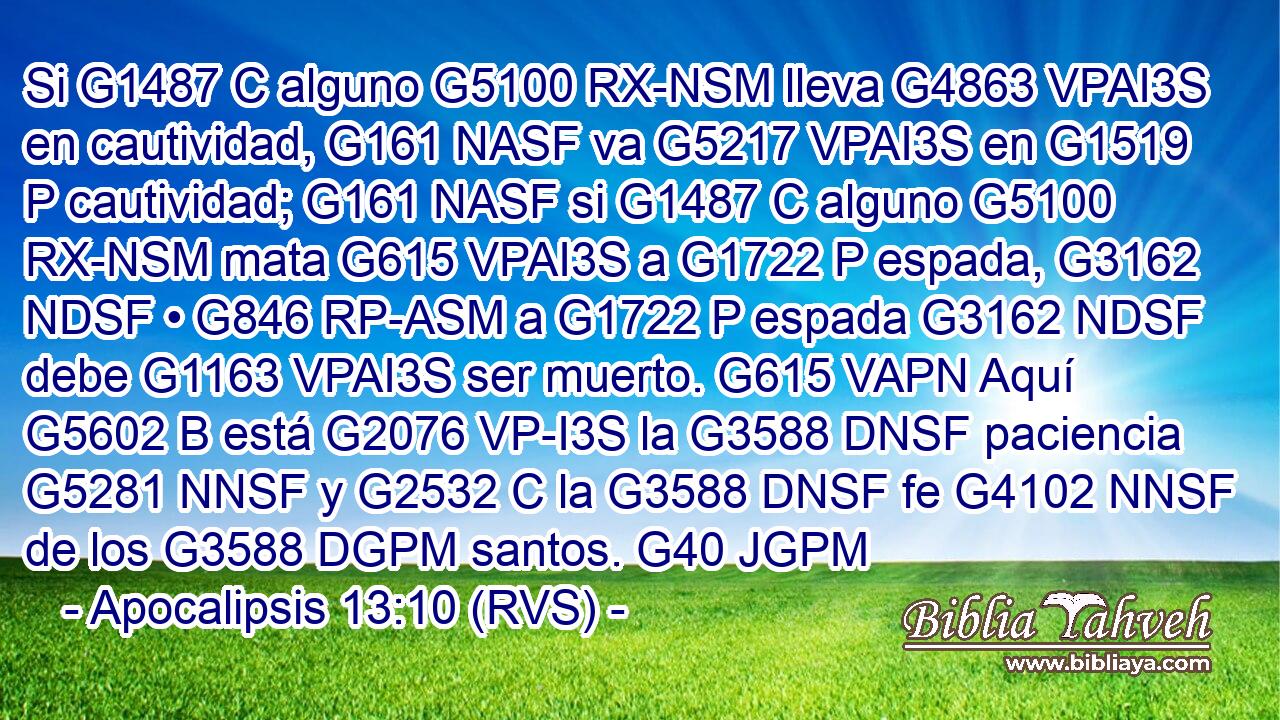 Si G1487 C alguno G5100 RX-NSM lleva G4863 VPAI3S en cautividad, G161 NASF va G5217 VPAI3S en G1519 P cautividad; G161 NASF si G1487 C alguno G5100 RX-NSM mata G615 VPAI3S a G1722 P espada, G3162 NDSF • G846 RP-ASM a G1722 P espada G3162 NDSF debe G1163 VPAI3S ser muerto. G615 VAPN Aquí G5602 B está G2076 VP-I3S la G3588 DNSF paciencia G5281 NNSF y G2532 C la G3588 DNSF fe G4102 NNSF de los G3588 DGPM santos. G40 JGPM 