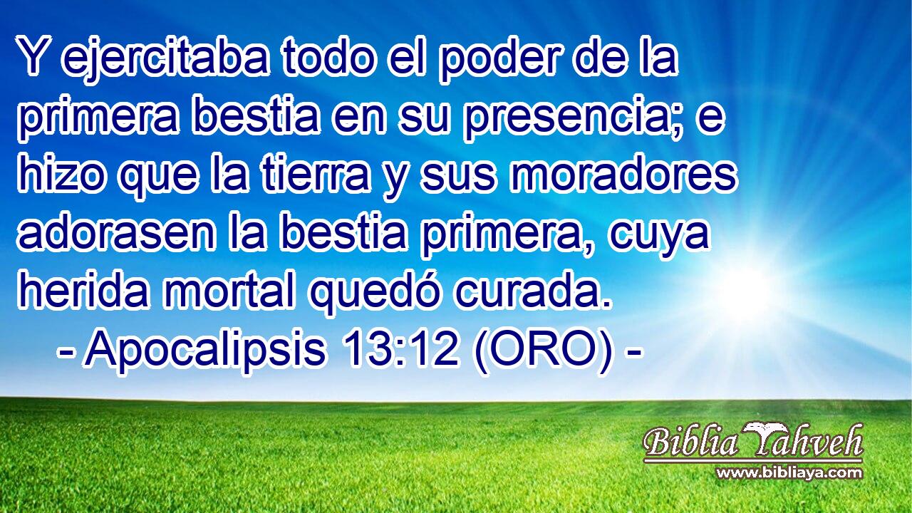  Y ejercitaba todo el poder de la primera bestia en su presencia; e hizo que la tierra y sus moradores adorasen la bestia primera, cuya herida mortal quedó curada. 