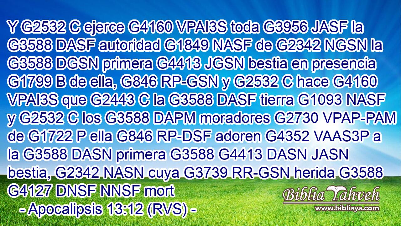 Y G2532 C ejerce G4160 VPAI3S toda G3956 JASF la G3588 DASF autoridad G1849 NASF de G2342 NGSN la G3588 DGSN primera G4413 JGSN bestia en presencia G1799 B de ella, G846 RP-GSN y G2532 C hace G4160 VPAI3S que G2443 C la G3588 DASF tierra G1093 NASF y G2532 C los G3588 DAPM moradores G2730 VPAP-PAM de G1722 P ella G846 RP-DSF adoren G4352 VAAS3P a la G3588 DASN primera G3588 G4413 DASN JASN bestia, G2342 NASN cuya G3739 RR-GSN herida G3588 G4127 DNSF NNSF mort