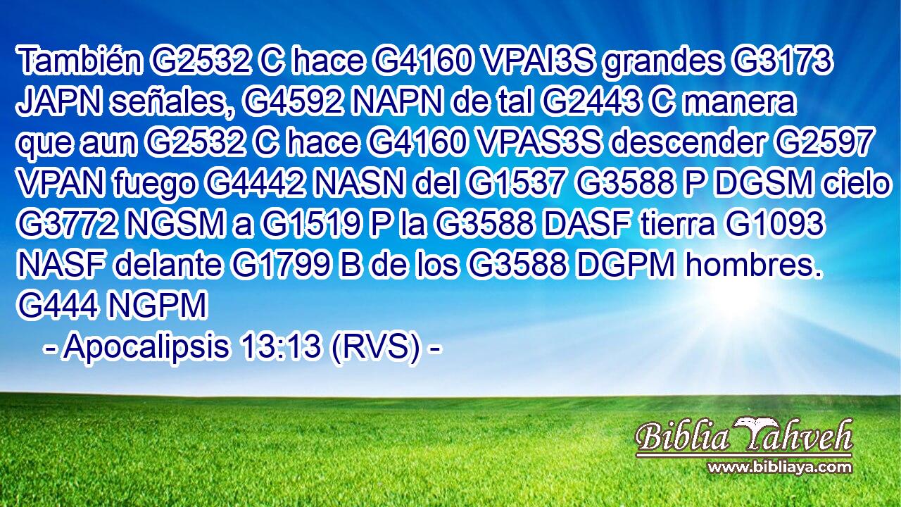 También G2532 C hace G4160 VPAI3S grandes G3173 JAPN señales, G4592 NAPN de tal G2443 C manera que aun G2532 C hace G4160 VPAS3S descender G2597 VPAN fuego G4442 NASN del G1537 G3588 P DGSM cielo G3772 NGSM a G1519 P la G3588 DASF tierra G1093 NASF delante G1799 B de los G3588 DGPM hombres. G444 NGPM 