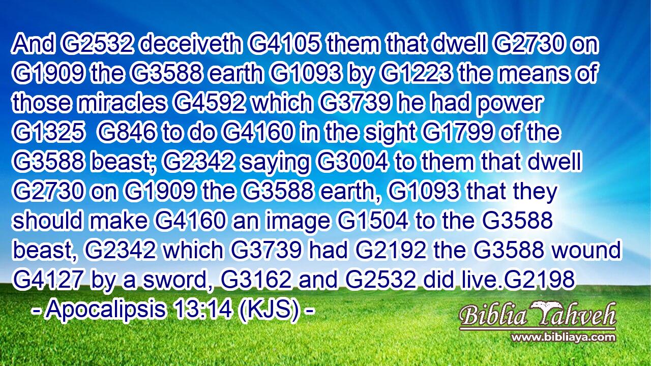 And G2532 deceiveth G4105 them that dwell G2730 on G1909 the G3588 earth G1093 by G1223 the means of those miracles G4592 which G3739 he had power G1325  G846 to do G4160 in the sight G1799 of the G3588 beast; G2342 saying G3004 to them that dwell G2730 on G1909 the G3588 earth, G1093 that they should make G4160 an image G1504 to the G3588 beast, G2342 which G3739 had G2192 the G3588 wound G4127 by a sword, G3162 and G2532 did live.G2198
