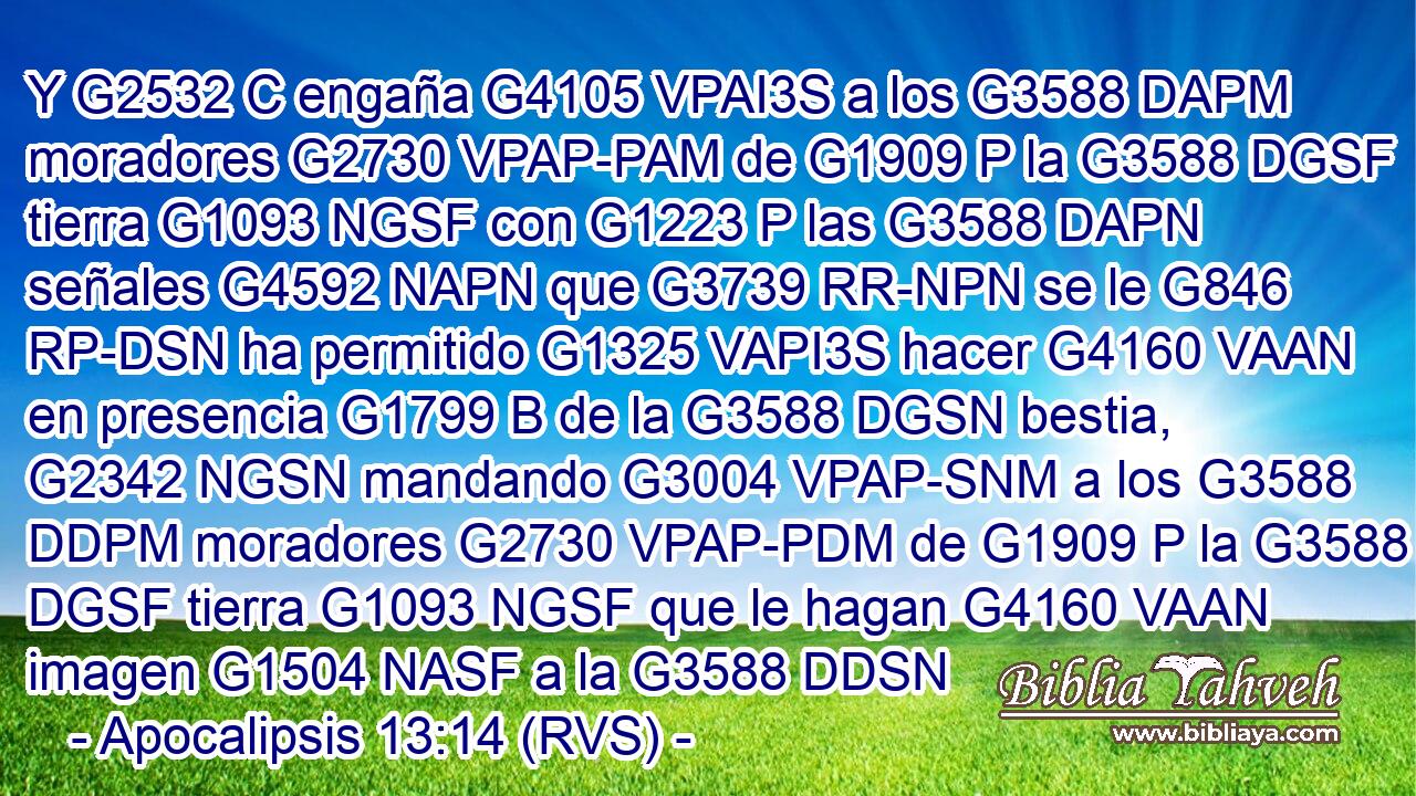 Y G2532 C engaña G4105 VPAI3S a los G3588 DAPM moradores G2730 VPAP-PAM de G1909 P la G3588 DGSF tierra G1093 NGSF con G1223 P las G3588 DAPN señales G4592 NAPN que G3739 RR-NPN se le G846 RP-DSN ha permitido G1325 VAPI3S hacer G4160 VAAN en presencia G1799 B de la G3588 DGSN bestia, G2342 NGSN mandando G3004 VPAP-SNM a los G3588 DDPM moradores G2730 VPAP-PDM de G1909 P la G3588 DGSF tierra G1093 NGSF que le hagan G4160 VAAN imagen G1504 NASF a la G3588 DDSN 