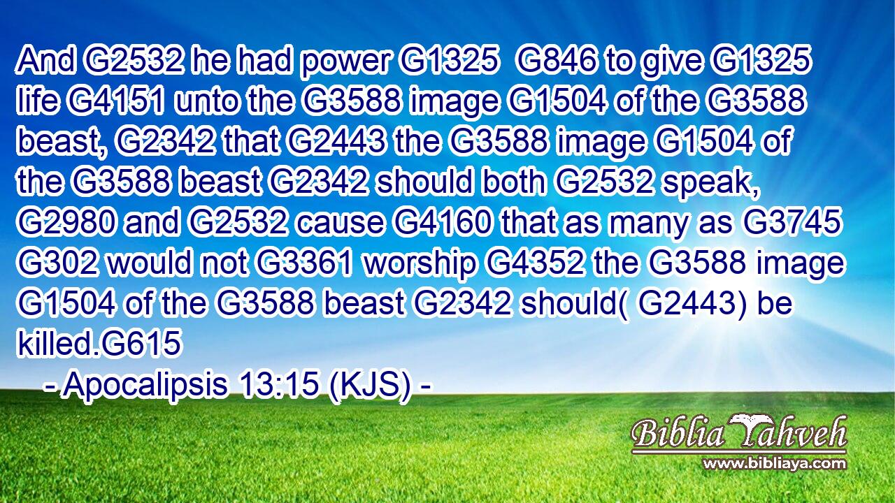 And G2532 he had power G1325  G846 to give G1325 life G4151 unto the G3588 image G1504 of the G3588 beast, G2342 that G2443 the G3588 image G1504 of the G3588 beast G2342 should both G2532 speak, G2980 and G2532 cause G4160 that as many as G3745  G302 would not G3361 worship G4352 the G3588 image G1504 of the G3588 beast G2342 should( G2443) be killed.G615