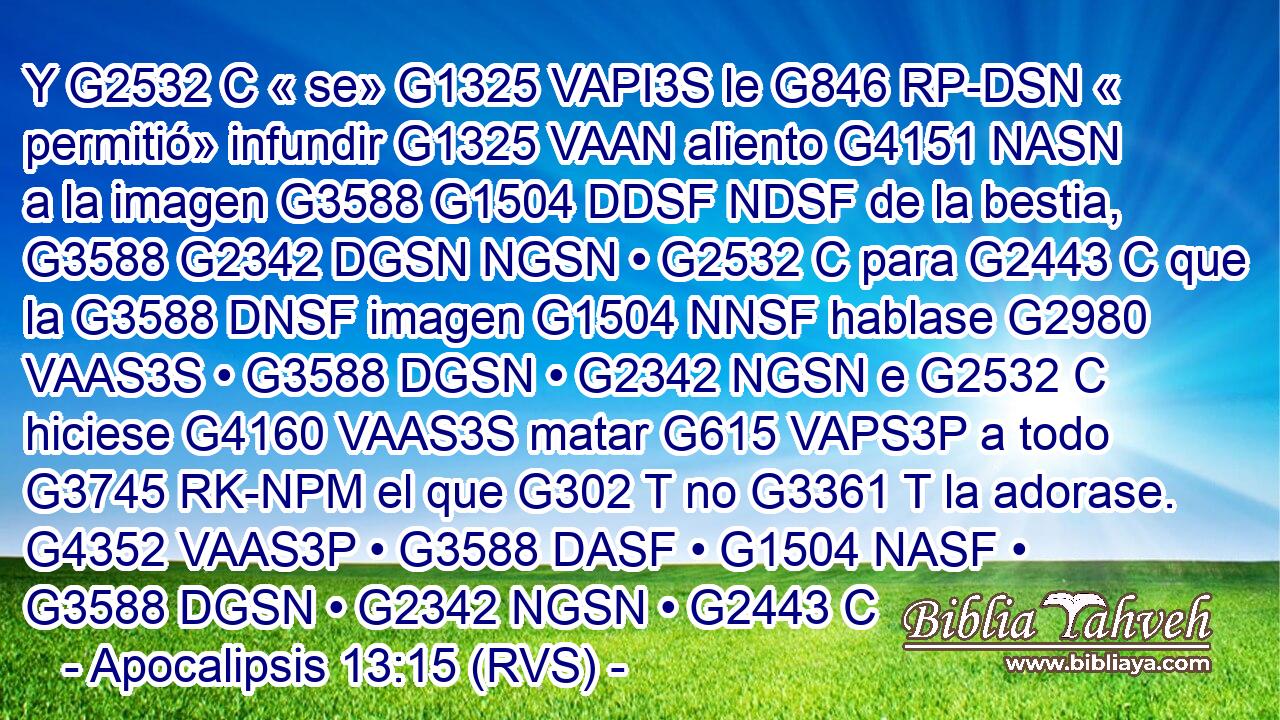 Y G2532 C « se» G1325 VAPI3S le G846 RP-DSN « permitió» infundir G1325 VAAN aliento G4151 NASN a la imagen G3588 G1504 DDSF NDSF de la bestia, G3588 G2342 DGSN NGSN • G2532 C para G2443 C que la G3588 DNSF imagen G1504 NNSF hablase G2980 VAAS3S • G3588 DGSN • G2342 NGSN e G2532 C hiciese G4160 VAAS3S matar G615 VAPS3P a todo G3745 RK-NPM el que G302 T no G3361 T la adorase. G4352 VAAS3P • G3588 DASF • G1504 NASF • G3588 DGSN • G2342 NGSN • G2443 C 