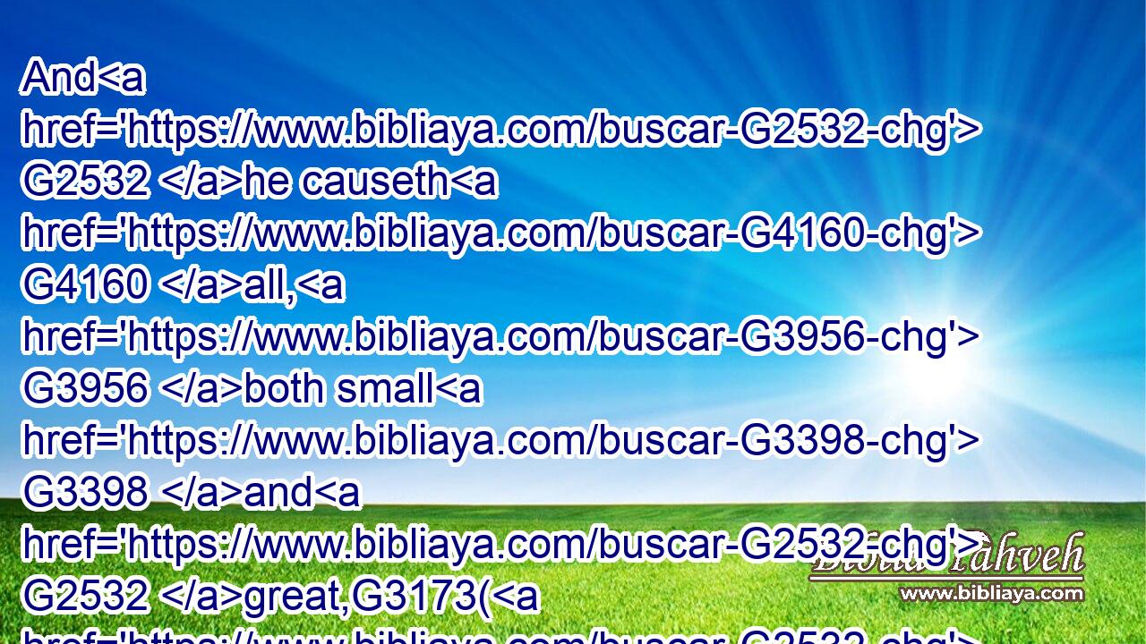 And G2532 he causeth G4160 all, G3956 both small G3398 and G2532 great,G3173( G2532) rich G4145 and G2532 poor, G4434 ( G2532) free G1658 and G2532 bond, G1401 to G2443 receive G1325  G846 a mark G5480 in G1909 their G848 right G1188 hand, G5495 or G2228 in G1909 their G848 foreheads:G3359