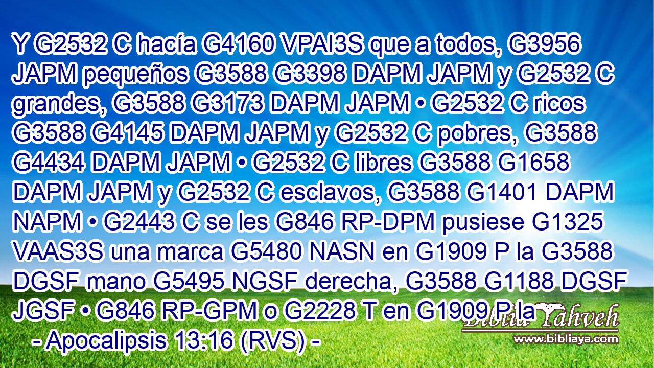 Y G2532 C hacía G4160 VPAI3S que a todos, G3956 JAPM pequeños G3588 G3398 DAPM JAPM y G2532 C grandes, G3588 G3173 DAPM JAPM • G2532 C ricos G3588 G4145 DAPM JAPM y G2532 C pobres, G3588 G4434 DAPM JAPM • G2532 C libres G3588 G1658 DAPM JAPM y G2532 C esclavos, G3588 G1401 DAPM NAPM • G2443 C se les G846 RP-DPM pusiese G1325 VAAS3S una marca G5480 NASN en G1909 P la G3588 DGSF mano G5495 NGSF derecha, G3588 G1188 DGSF JGSF • G846 RP-GPM o G2228 T en G1909 P la