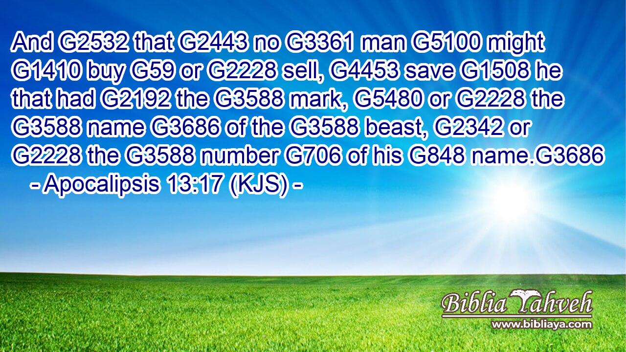 And G2532 that G2443 no G3361 man G5100 might G1410 buy G59 or G2228 sell, G4453 save G1508 he that had G2192 the G3588 mark, G5480 or G2228 the G3588 name G3686 of the G3588 beast, G2342 or G2228 the G3588 number G706 of his G848 name.G3686