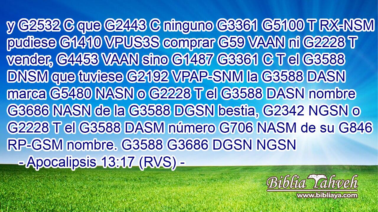 y G2532 C que G2443 C ninguno G3361 G5100 T RX-NSM pudiese G1410 VPUS3S comprar G59 VAAN ni G2228 T vender, G4453 VAAN sino G1487 G3361 C T el G3588 DNSM que tuviese G2192 VPAP-SNM la G3588 DASN marca G5480 NASN o G2228 T el G3588 DASN nombre G3686 NASN de la G3588 DGSN bestia, G2342 NGSN o G2228 T el G3588 DASM número G706 NASM de su G846 RP-GSM nombre. G3588 G3686 DGSN NGSN 
