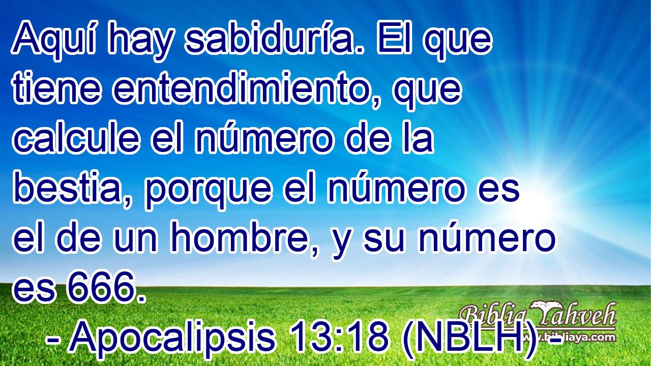  Aquí hay sabiduría. El que tiene entendimiento, que calcule el número de la bestia, porque el número es el de un hombre, y su número es 666. 