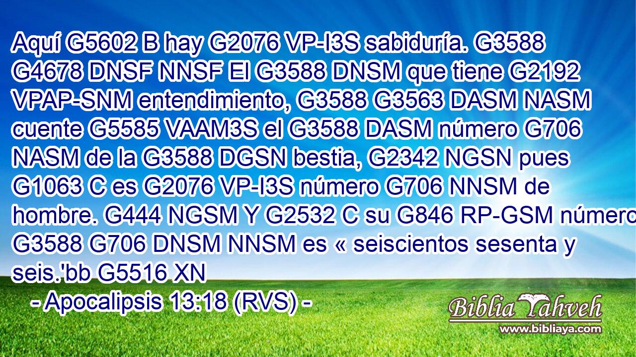 Aquí G5602 B hay G2076 VP-I3S sabiduría. G3588 G4678 DNSF NNSF El G3588 DNSM que tiene G2192 VPAP-SNM entendimiento, G3588 G3563 DASM NASM cuente G5585 VAAM3S el G3588 DASM número G706 NASM de la G3588 DGSN bestia, G2342 NGSN pues G1063 C es G2076 VP-I3S número G706 NNSM de hombre. G444 NGSM Y G2532 C su G846 RP-GSM número G3588 G706 DNSM NNSM es « seiscientos sesenta y seis.'bb G5516 XN 