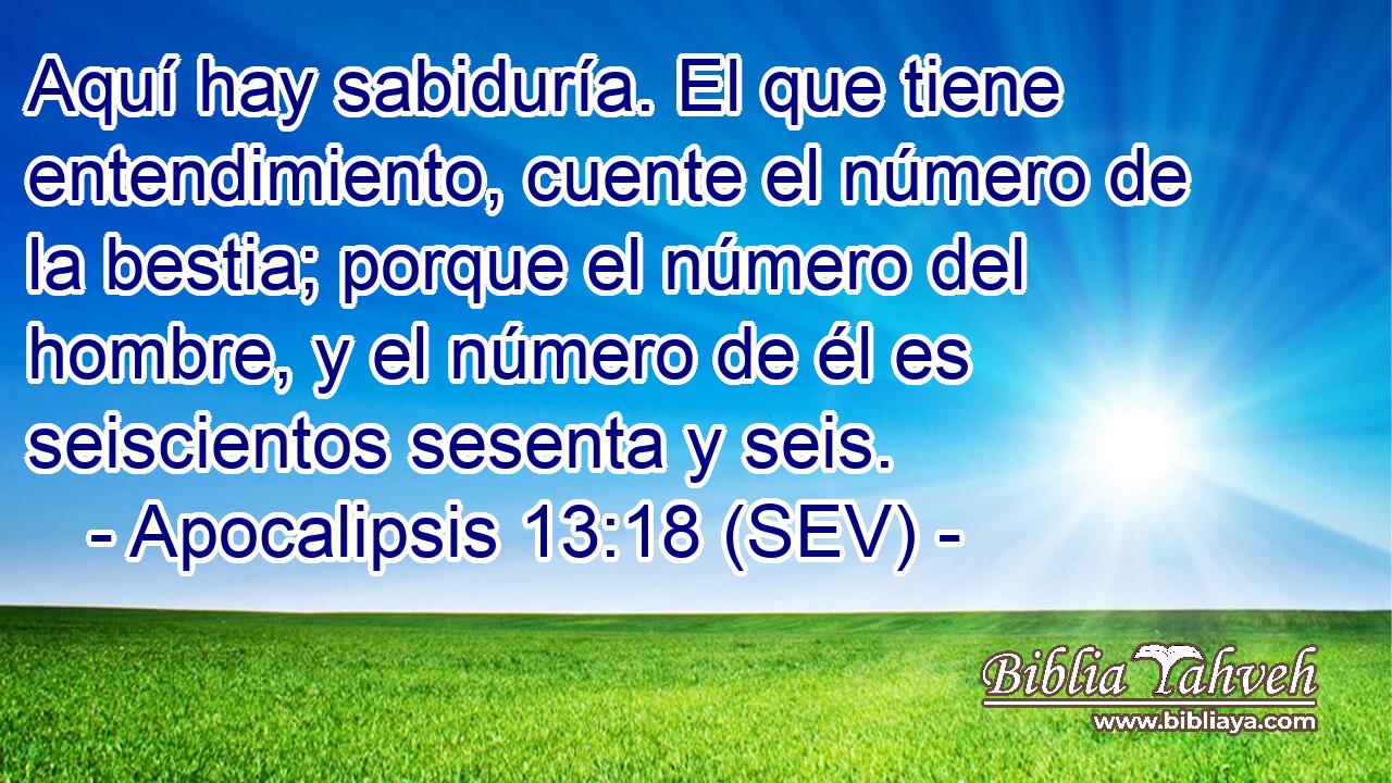 Aquí hay sabiduría. El que tiene entendimiento, cuente el número de la bestia; porque el número del hombre, y el número de él es seiscientos sesenta y seis.