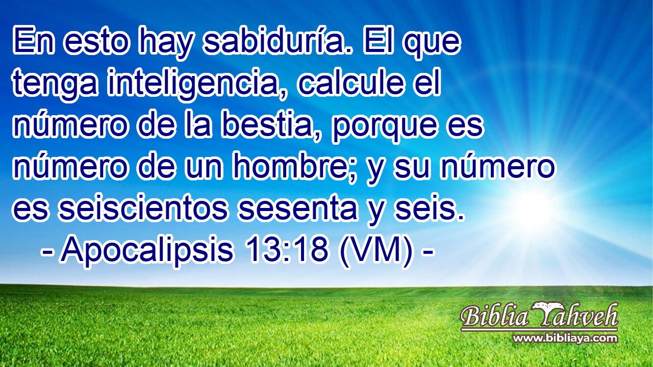  En esto hay sabiduría. El que tenga inteligencia, calcule el número de la bestia, porque es número de un hombre; y su número es seiscientos sesenta y seis. 